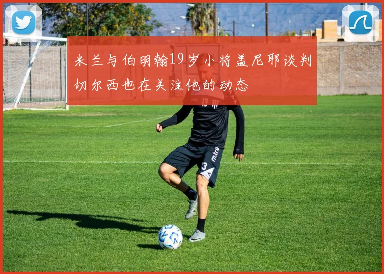 米兰与伯明翰19岁小将盖尼耶谈判切尔西也在关注他的动态