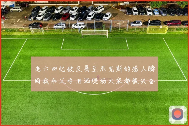 老六回忆被交易至尼克斯的感人瞬间我和父母泪洒现场大家都很兴奋