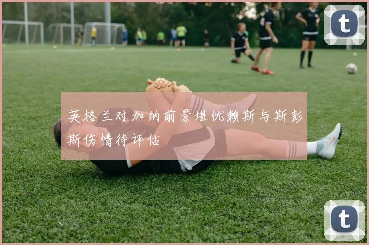 英格兰对加纳前景堪忧赖斯与斯彭斯伤情待评估