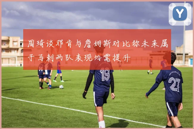 周琦谈邓肯与詹姆斯对比称未来属于马刺两队表现均需提升