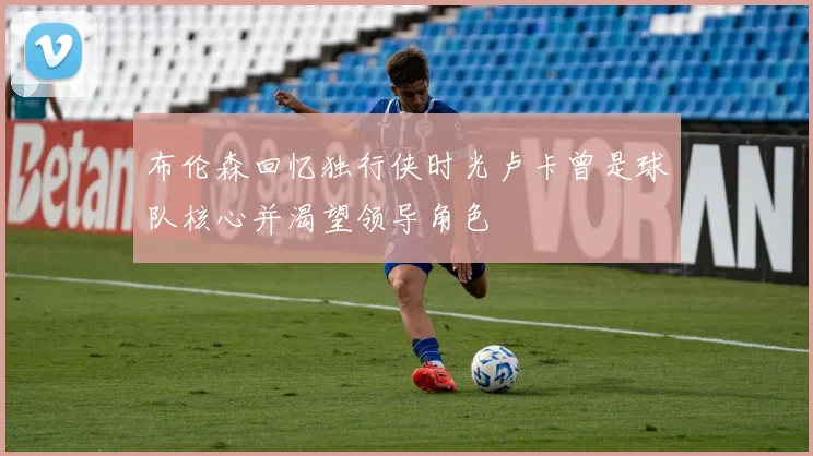 布伦森回忆独行侠时光卢卡曾是球队核心并渴望领导角色