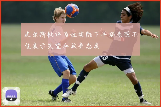 皮尔斯批评马杜埃凯下半场表现不佳表示失望和放弃态度