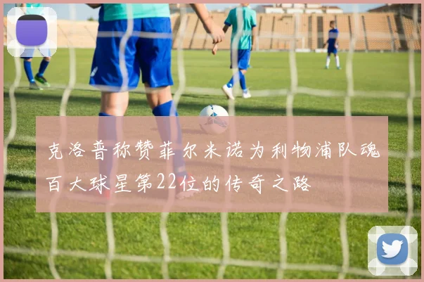 克洛普称赞菲尔米诺为利物浦队魂百大球星第22位的传奇之路