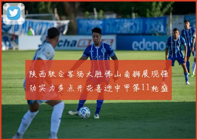 陕西联合客场大胜佛山南狮展现强劲实力多点开花喜迎中甲第11轮盛宴