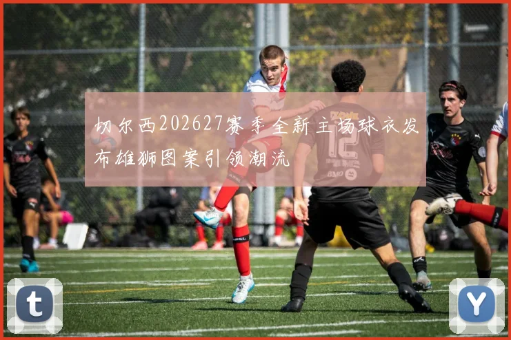 切尔西202627赛季全新主场球衣发布雄狮图案引领潮流