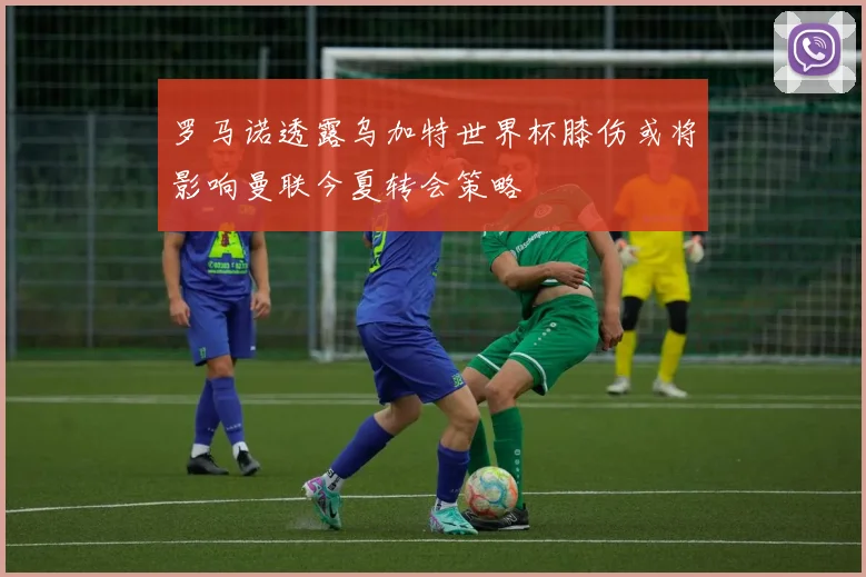罗马诺透露乌加特世界杯膝伤或将影响曼联今夏转会策略
