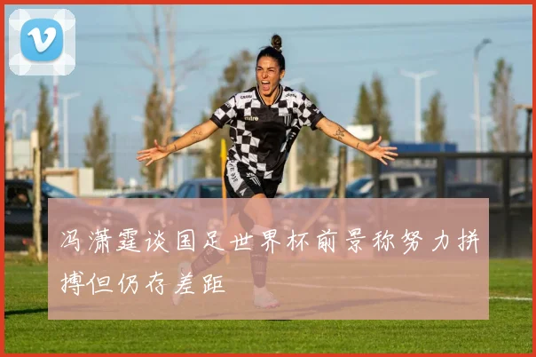 冯潇霆谈国足世界杯前景称努力拼搏但仍存差距