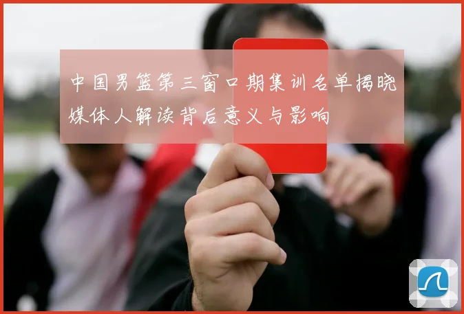 中国男篮第三窗口期集训名单揭晓媒体人解读背后意义与影响