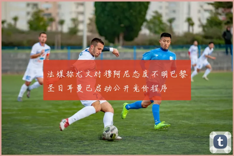 法媒称尤文对穆阿尼态度不明巴黎圣日耳曼已启动公开竞价程序