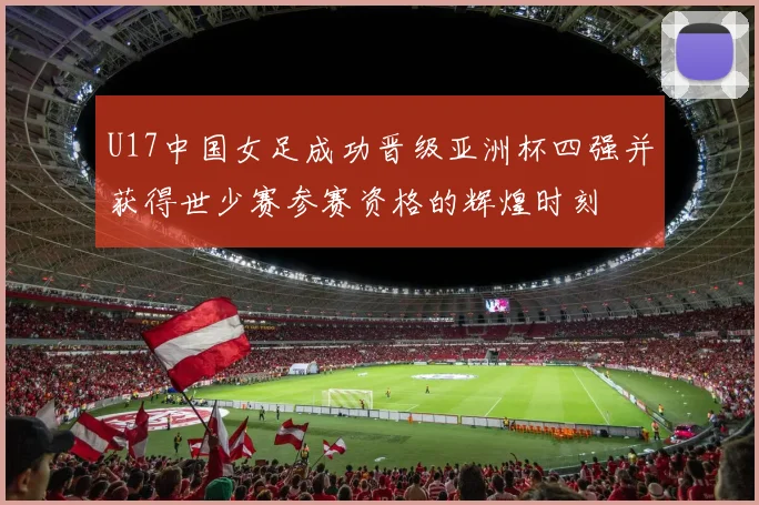 U17中国女足成功晋级亚洲杯四强并获得世少赛参赛资格的辉煌时刻