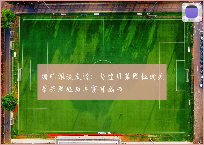 姆巴佩谈友情：与登贝莱图拉姆关系深厚经历丰富可成书