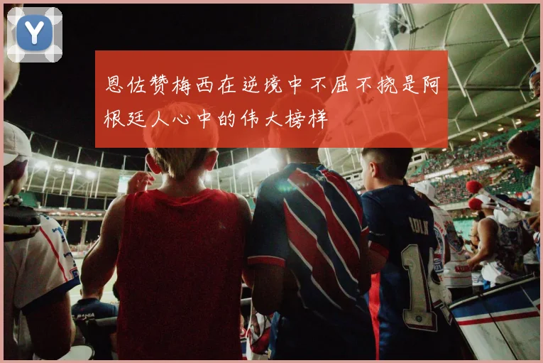 恩佐赞梅西在逆境中不屈不挠是阿根廷人心中的伟大榜样
