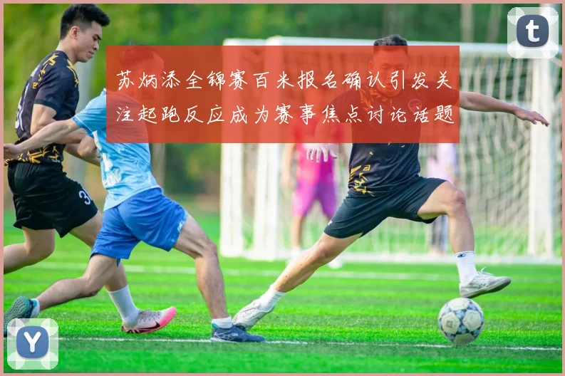 苏炳添全锦赛百米报名确认引发关注起跑反应成为赛事焦点讨论话题