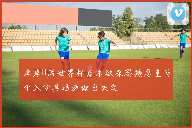 库库B席世界杯后本欲深思熟虑皇马介入令其迅速做出决定