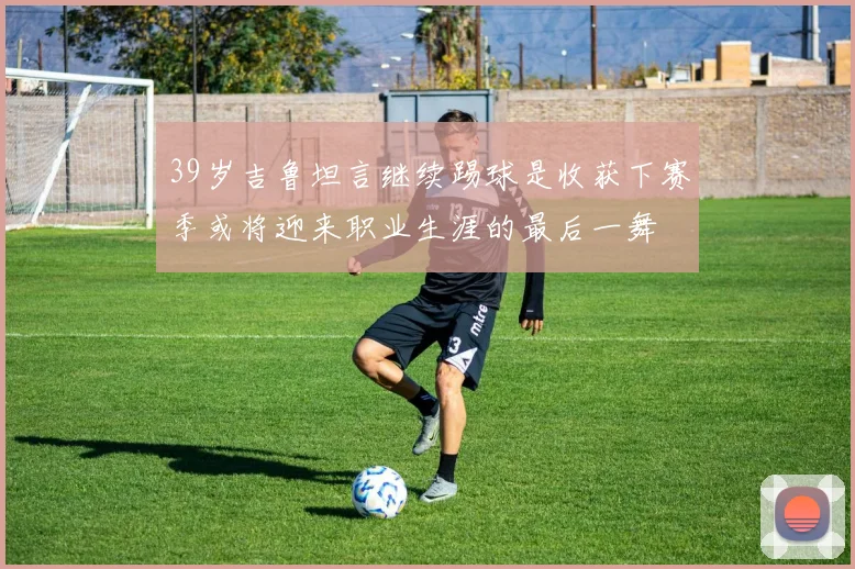 39岁吉鲁坦言继续踢球是收获下赛季或将迎来职业生涯的最后一舞
