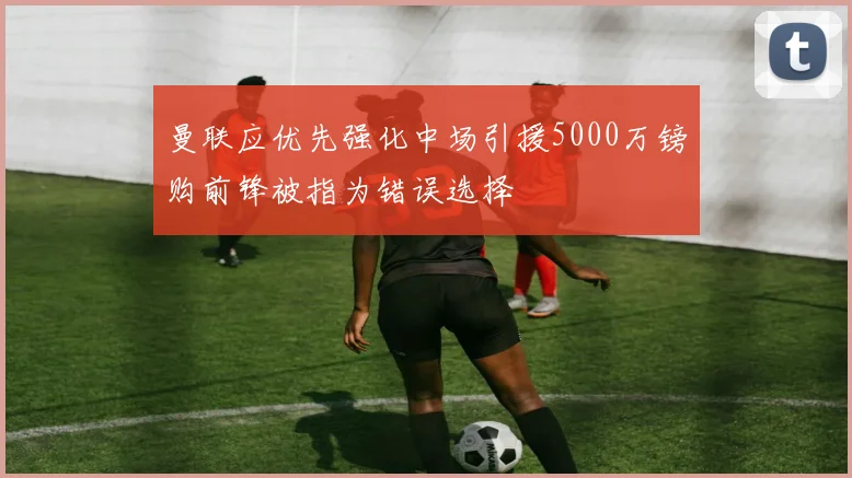 曼联应优先强化中场引援5000万镑购前锋被指为错误选择